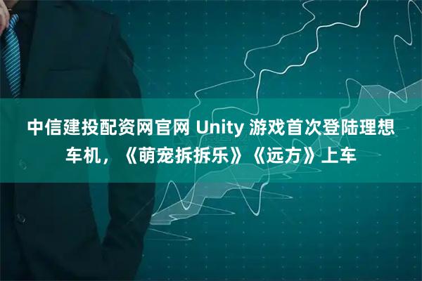 中信建投配资网官网 Unity 游戏首次登陆理想车机，《萌宠拆拆乐》《远方》上车