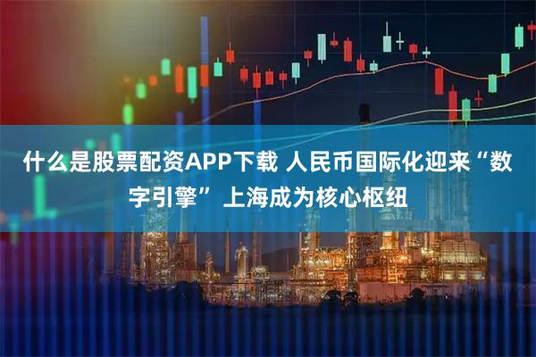 什么是股票配资APP下载 人民币国际化迎来“数字引擎” 上海成为核心枢纽