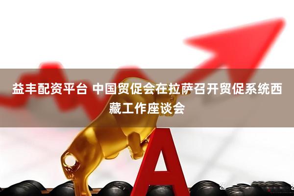 益丰配资平台 中国贸促会在拉萨召开贸促系统西藏工作座谈会