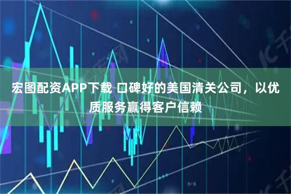 宏图配资APP下载 口碑好的美国清关公司，以优质服务赢得客户信赖