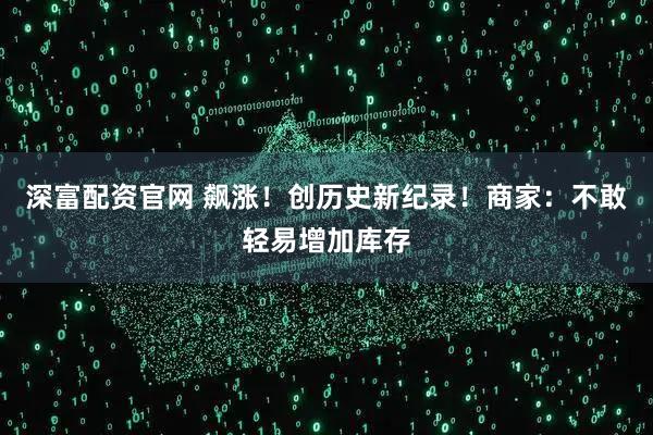 深富配资官网 飙涨！创历史新纪录！商家：不敢轻易增加库存