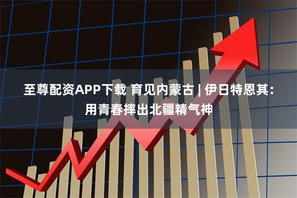 至尊配资APP下载 育见内蒙古 | 伊日特恩其：用青春摔出北疆精气神