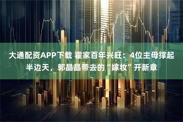 大通配资APP下载 霍家百年兴旺：4位主母撑起半边天，郭晶晶带去的“嫁妆”开新章