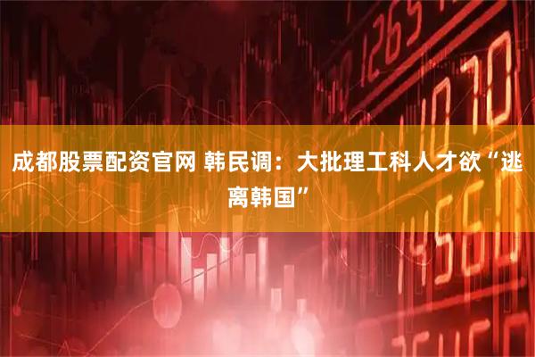 成都股票配资官网 韩民调：大批理工科人才欲“逃离韩国”