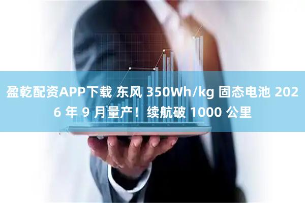 盈乾配资APP下载 东风 350Wh/kg 固态电池 2026 年 9 月量产！续航破 1000 公里