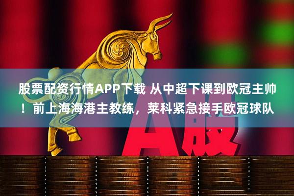股票配资行情APP下载 从中超下课到欧冠主帅！前上海海港主教练，莱科紧急接手欧冠球队