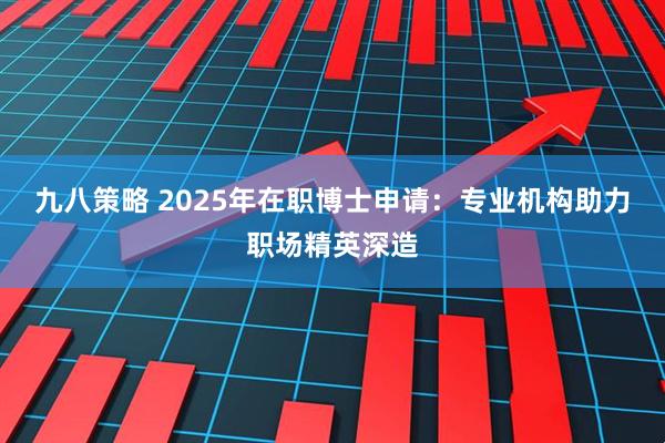 九八策略 2025年在职博士申请：专业机构助力职场精英深造