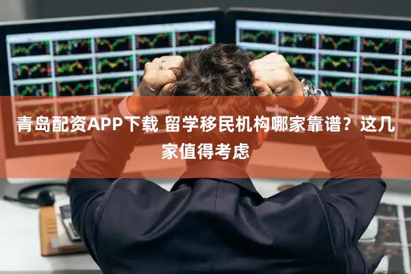 青岛配资APP下载 留学移民机构哪家靠谱？这几家值得考虑