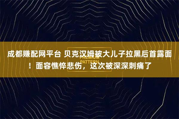 成都赚配网平台 贝克汉姆被大儿子拉黑后首露面！面容憔悴悲伤，这次被深深刺痛了