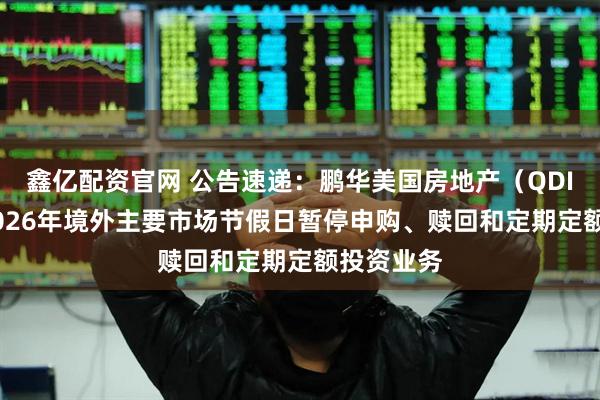 鑫亿配资官网 公告速递：鹏华美国房地产（QDII）基金2026年境外主要市场节假日暂停申购、赎回和定期定额投资业务