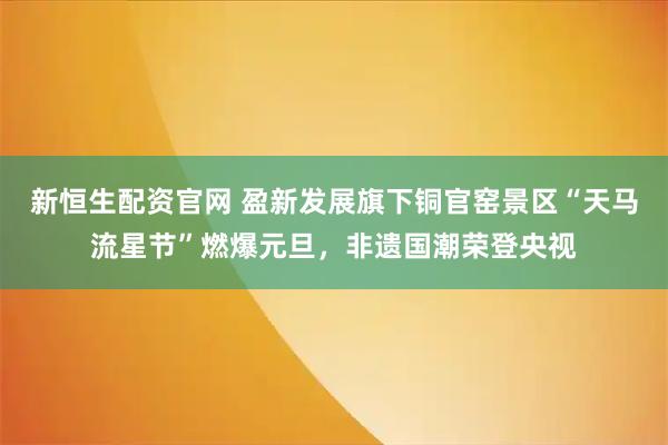 新恒生配资官网 盈新发展旗下铜官窑景区“天马流星节”燃爆元旦，非遗国潮荣登央视
