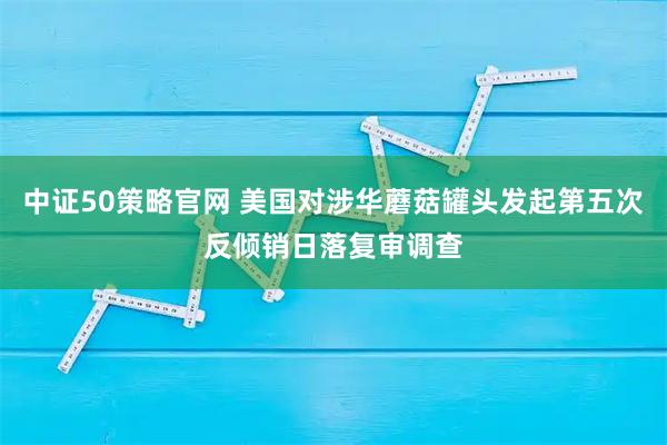 中证50策略官网 美国对涉华蘑菇罐头发起第五次反倾销日落复审调查