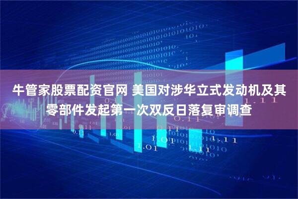 牛管家股票配资官网 美国对涉华立式发动机及其零部件发起第一次双反日落复审调查