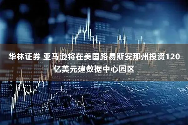 华林证券 亚马逊将在美国路易斯安那州投资120亿美元建数据中心园区