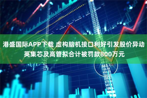 港盛国际APP下载 虚构脑机接口利好引发股价异动 英集芯及高管拟合计被罚款800万元