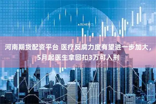 河南期货配资平台 医疗反腐力度有望进一步加大，5月起医生拿回扣3万可入刑