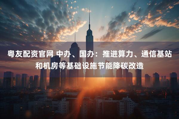 粤友配资官网 中办、国办：推进算力、通信基站和机房等基础设施节能降碳改造