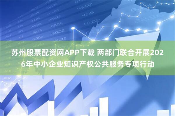 苏州股票配资网APP下载 两部门联合开展2026年中小企业知识产权公共服务专项行动