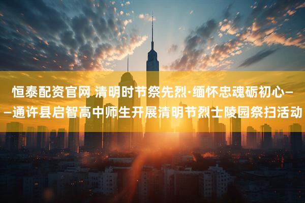 恒泰配资官网 清明时节祭先烈·缅怀忠魂砺初心——通许县启智高中师生开展清明节烈士陵园祭扫活动